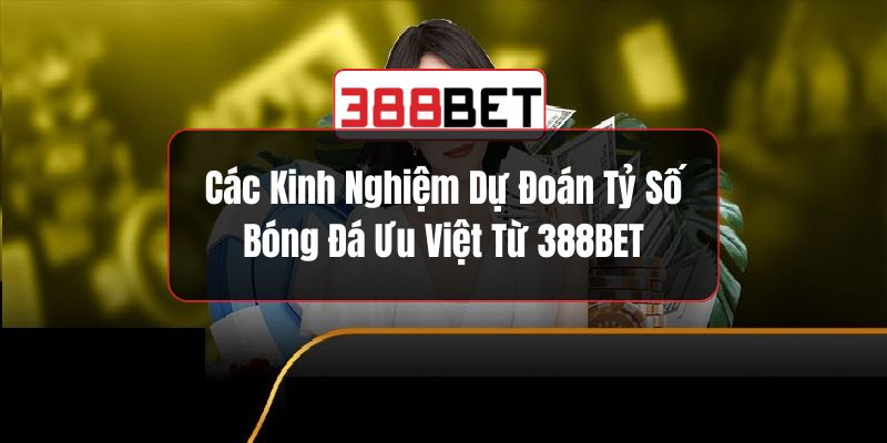 Các Kinh Nghiệm Dự Đoán Tỷ Số Bóng Đá Ưu Việt Từ 388BET
